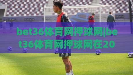 bet36体育网押球网|bet36体育网押球网在2026年的观赛新体验：从数据预判到社群共鸣-最大权威网页进球站观看解说让球盘高清技巧预选