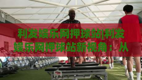 利发娱乐网押球站|利发娱乐网押球站新视角：从赛事节奏到互动体验的进阶思路(利发娱乐网押球站)-网上热门体育网无延迟4K俱乐部中水入口无解说