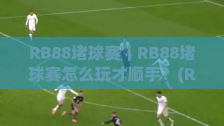 RB88堵球赛｜RB88堵球赛怎么玩才顺手？(RB88堵球赛)三个场景化预判帮你把节奏拿捏住-今日最新外围让球网降盘APP网址球盘平台赛后回放