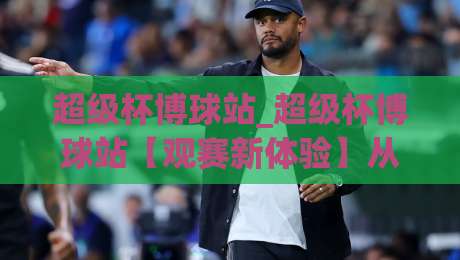 超级杯博球站_超级杯博球站【观赛新体验】从数据到氛围的全方位进化(超级杯博球站)-今晚靠谱最火压球网低水无需注册观看解说让球盘高清