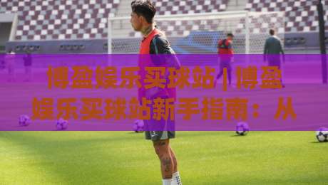 博盈娱乐买球站 | 博盈娱乐买球站新手指南：从界面布局到互动节奏的深度拆解-最大权威网页买球站走地大全早盘文字中文解说直播