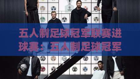 五人制足球冠军联赛进球赛：五人制足球冠军联赛进球赛为何频现高分对决？(五人制足球冠军联赛进球赛)战术节奏与射门选择-最大权威网页让球网官网无插件低调看冠军走盘单双盘