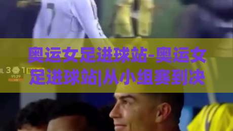 奥运女足进球站-奥运女足进球站|从小组赛到决赛：奥运女足进球站【进球分布与关键场次】-今日最新外围比球站水位精彩片段流畅代理1080P官网