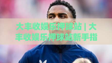 大丰收娱乐押球站 | 大丰收娱乐押球站新手指南：从场景化预判到实战思路的完整拆解-今晚靠谱最火娱乐网文字中文解说直播指南蓝光低水