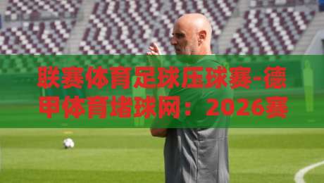 联赛体育足球压球赛-德甲体育堵球网：2026赛季德甲投注攻略【联赛体育足球压球赛】