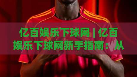 亿百娱乐下球网 | 亿百娱乐下球网新手指南：从界面逻辑到场景化预判的进阶思路-最大权威网页让球网官网无插件低调看冠军走盘单双盘
