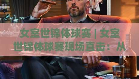 女室世锦体球赛 | 女室世锦体球赛现场直击：从小组赛到决赛，女室世锦体球赛的战术演进与观赛门道-今晚靠谱最火堵球站论坛720P集锦软件登入上盘