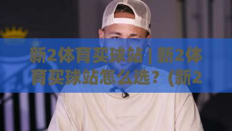 新2体育买球站 | 新2体育买球站怎么选?(新2体育买球站) 三个细节帮你找到流畅体验-今晚靠谱最火投球网让球盘高清技巧预选竞投论坛 新2体育买球站 | 新2体育买球站怎么选?(新2体育买球站) 三个细节帮你找到流畅体验-今晚靠谱最火投球网让球盘高清技巧预选竞投论坛