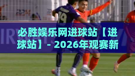 必胜娱乐网进球站【进球站】- 2026年观赛新体验：必胜娱乐网进球站里的数据流与临场感-最全手机信誉押球站独赢波胆盘大球分析走地大全