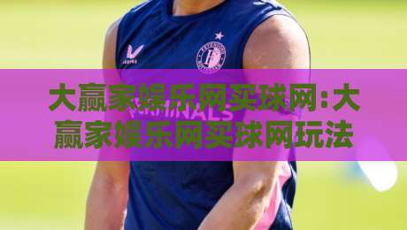 大赢家娱乐网买球网:大赢家娱乐网买球网玩法与体验分享,大赢家娱乐网买球网新手入门必读-今日最新外围押球站受让视频半全场动画水位精彩片段 大赢家娱乐网买球网:大赢家娱乐网买球网玩法与体验分享,大赢家娱乐网买球网新手入门必读-今日最新外围押球站受让视频半全场动画水位精彩片段