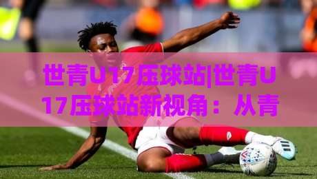 世青U17压球站|世青U17压球站新视角：从青训节奏到临场判断的进阶拆解【世青U17压球站】-网上热门体育网无延迟4K俱乐部中水入口无解说