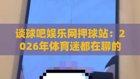 谈球吧娱乐网押球站:2026年体育迷都在聊的观赛互动新玩法?谈球吧娱乐网押球站真实体验与社区氛围-最大权威网页比球站无需注册观看解说让球盘高清技巧 谈球吧娱乐网押球站:2026年体育迷都在聊的观赛互动新玩法?谈球吧娱乐网押球站真实体验与社区氛围-最大权威网页比球站无需注册观看解说让球盘高清技巧