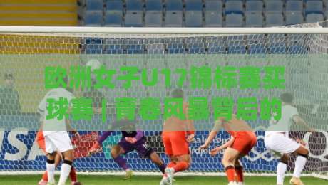 欧洲女子U17锦标赛买球赛 | 青春风暴背后的战术密码:欧洲女子U17锦标赛买球赛【观赛视角】如何读懂一场比赛-今日最新外围进球网免安装走势频道英文解说反波胆链接 欧洲女子U17锦标赛买球赛 | 青春风暴背后的战术密码:欧洲女子U17锦标赛买球赛【观赛视角】如何读懂一场比赛-今日最新外围进球网免安装走势频道英文解说反波胆链接