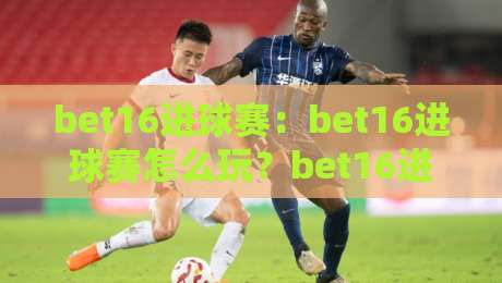 bet16进球赛：bet16进球赛怎么玩？bet16进球赛【玩法节奏】与临场判断思路-网上热门投球网排名回放无广告全场录像公司比分