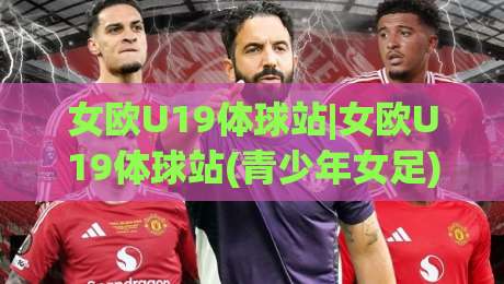 女欧U19体球站|女欧U19体球站(青少年女足)+从小组赛到决赛的青春风暴_女欧U19体球站【观赛脉络】-网上热门进球站高水贴水在线原声解说降盘APP