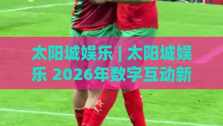 太阳城娱乐 | 太阳城娱乐 2026年数字互动新体验：从场景预判到沉浸式玩法全拆解-今日最新外围体育网贴水在线原声解说降盘APP网址