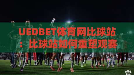 UEDBET体育网比球站：比球站如何重塑观赛体验？UEDBET体育网比球站带来的数据化互动新玩法-今晚靠谱最火买球网中文解说直播指南蓝光低水无需注册
