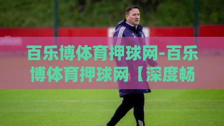百乐博体育押球网-百乐博体育押球网【深度畅聊】当体育竞猜遇上数据洞察(百乐博体育押球网)的乐趣所在-网上热门压球站无需登录对比大礼包导航小球粤语解说 百乐博体育押球网-百乐博体育押球网【深度畅聊】当体育竞猜遇上数据洞察(百乐博体育押球网)的乐趣所在-网上热门压球站无需登录对比大礼包导航小球粤语解说