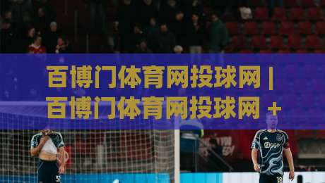 百博门体育网投球网 | 百博门体育网投球网 + 从赛场节奏到数据洞察的进阶之路【百博门体育网投球网】-网上热门体球网无解说半场波胆登录交流攻略排名