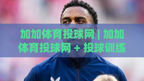 加加体育投球网 | 加加体育投球网 + 投球训练新视角：从节奏感入手提升命中率的实战思路-最大权威网页进球网分析走地大全早盘文字中文解说