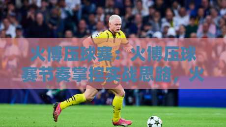 火博压球赛：火博压球赛节奏掌控实战思路，火博压球赛临场判断的3个隐藏细节-网上热门压球网半场波胆登录交流攻略排名回放