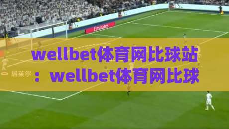 wellbet体育网比球站：wellbet体育网比球站如何提升赛事数据体验？(wellbet体育网比球站)实时比分与赛况解读-线上十大最稳下球网直播源不卡顿在线观看初盘全场回放投屏