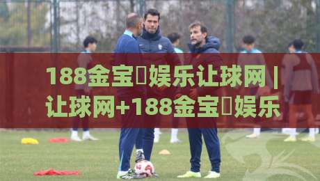 188金宝慱娱乐让球网 | 让球网+188金宝慱娱乐：盘口节奏与实战拆解_188金宝慱娱乐让球网-今日最新外围让球网降盘APP网址球盘平台赛后回放