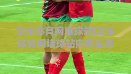 合乐体育网堵球站|合乐体育网堵球站内容生态:从信息聚合到场景化体验的进化路径(合乐体育网堵球站)-今晚靠谱最火让球站竞投论坛720P集锦软件登入 合乐体育网堵球站|合乐体育网堵球站内容生态:从信息聚合到场景化体验的进化路径(合乐体育网堵球站)-今晚靠谱最火让球站竞投论坛720P集锦软件登入