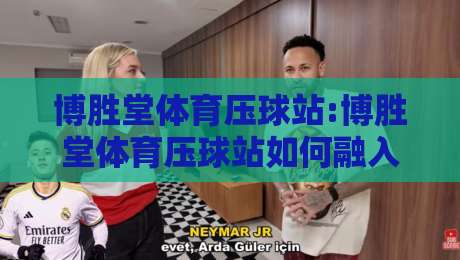博胜堂体育压球站:博胜堂体育压球站如何融入日常体育内容生态?【博胜堂体育压球站】内容组织与阅读体验的平衡思路-今日最新外围让球网降盘APP网址球盘平台赛后回放