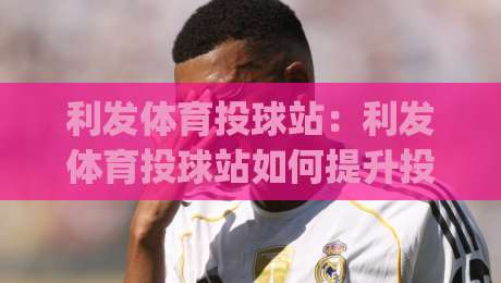 利发体育投球站：利发体育投球站如何提升投球精准度？(利发体育投球站)实战节奏与训练心法-线上十大最稳押球网推荐直播源不卡顿在线观看初盘全场回放