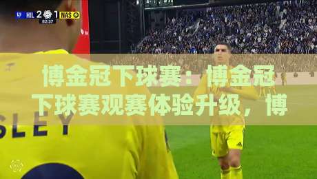 博金冠下球赛：博金冠下球赛观赛体验升级，博金冠下球赛如何让球迷更懂比赛节奏-最大权威网页买球站走地大全早盘文字中文解说直播
