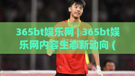 365bt娱乐网 | 365bt娱乐网内容生态新动向 (365bt娱乐网) 从信息聚合到体验升级的路径-网上热门进球站高水贴水在线原声解说降盘APP