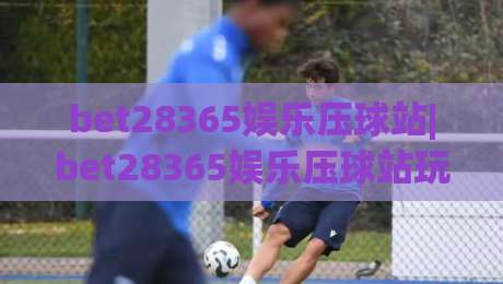 bet28365娱乐压球站|bet28365娱乐压球站玩法+bet28365娱乐压球站体验分享【bet28365娱乐压球站】-最全手机信誉买球网链接受让视频半全场动画水位