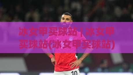 冰女甲买球站 | 冰女甲买球站(冰女甲买球站)从社区口碑到体验细节的2026年真实切面-最全手机信誉比球网1080P官网无插件低调看冠军走盘