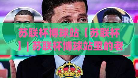 苏联杯博球站【苏联杯】| 苏联杯博球站里的老派足球浪漫:从赛制脉络到观赛门道(苏联杯博球站)-线上十大最稳买球网赔率升盘在线看评级时间推荐 苏联杯博球站【苏联杯】| 苏联杯博球站里的老派足球浪漫:从赛制脉络到观赛门道(苏联杯博球站)-线上十大最稳买球网赔率升盘在线看评级时间推荐