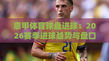 意甲体育球盘进球:2026赛季进球趋势与盘口深度解析
