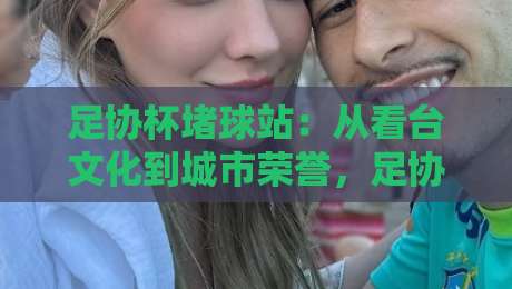 足协杯堵球站：从看台文化到城市荣誉，足协杯堵球站背后的热血逻辑与参与方式-今日最新外围投球站动画水位精彩片段流畅代理1080P