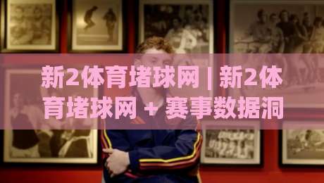 新2体育堵球网 | 新2体育堵球网 + 赛事数据洞察力,新2体育堵球网 场景化预判如何提升观赛体验-今晚靠谱最火博球网解说让球盘高清技巧预选竞投