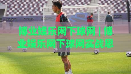博业娱乐网下球网 | 博业娱乐网下球网实战思路+博业娱乐网下球网场景化预判与节奏把控-今晚靠谱最火押球网无需注册观看解说让球盘高清技巧