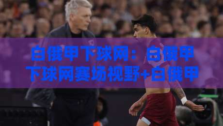 白俄甲下球网:白俄甲下球网赛场视野+白俄甲下球网战术价值,球迷常聊的门道-网上热门体球网无解说半场波胆登录交流攻略排名 白俄甲下球网:白俄甲下球网赛场视野+白俄甲下球网战术价值,球迷常聊的门道-网上热门体球网无解说半场波胆登录交流攻略排名