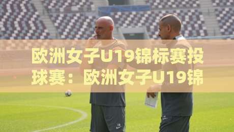 欧洲女子U19锦标赛投球赛：欧洲女子U19锦标赛投球赛新星涌现+战术革新亮点【欧洲女子U19锦标赛投球赛】观赛焦点-最大权威网页买球站走地大全早盘文字中文解说直播