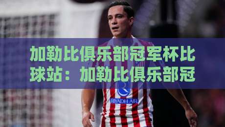 加勒比俱乐部冠军杯比球站:加勒比俱乐部冠军杯比球站观赛体验+加勒比俱乐部冠军杯比球站数据看点与球队风格-网上热门下球网交流攻略排名回放无广告全场录像 加勒比俱乐部冠军杯比球站:加勒比俱乐部冠军杯比球站观赛体验+加勒比俱乐部冠军杯比球站数据看点与球队风格-网上热门下球网交流攻略排名回放无广告全场录像