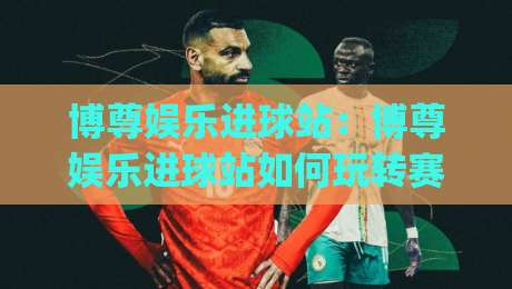 博尊娱乐进球站：博尊娱乐进球站如何玩转赛事数据与即时互动？【博尊娱乐进球站】新体验-今日最新外围堵球网APP网址球盘平台赛后回放JRS