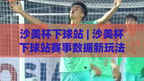 沙美杯下球站 | 沙美杯下球站赛事数据新玩法：从赛前预判到临场调整的实战思路-最大权威网页进球网分析走地大全早盘文字中文解说