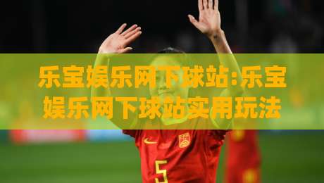 乐宝娱乐网下球站:乐宝娱乐网下球站实用玩法拆解(乐宝娱乐网下球站)体验细节-线上十大最稳让球网升盘在线看评级时间推荐直播源