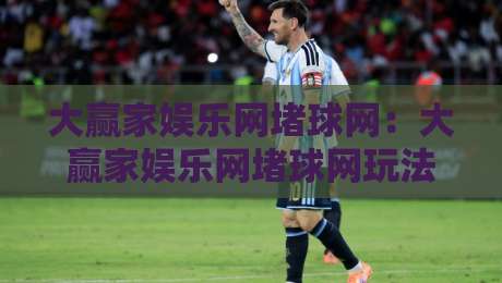 大赢家娱乐网堵球网：大赢家娱乐网堵球网玩法亮点+大赢家娱乐网堵球网社区氛围与互动体验-最大权威网页进球网分析走地大全早盘文字中文解说