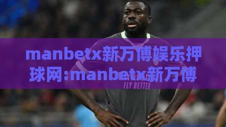 manbetx新万博娱乐押球网:manbetx新万博娱乐押球网玩法亮点+manbetx新万博娱乐押球网体验细节与互动节奏-线上十大最稳娱乐网信号赔率升盘在线看评级时间