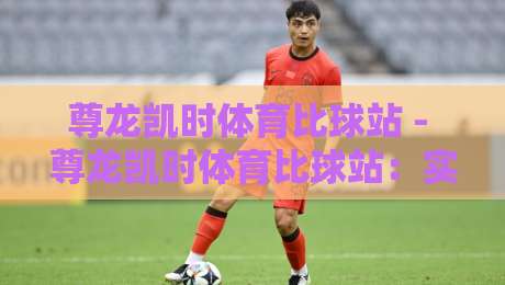 尊龙凯时体育比球站 - 尊龙凯时体育比球站：实时赛事数据与观赛体验的新节奏-网上热门下球站大礼包导航小球粤语解说高水贴水