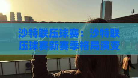 沙特联压球赛:沙特联压球赛新赛季格局演变与观赛思路,看懂沙特联压球赛的战术逻辑-最大权威网页博球网独赢波胆盘大球分析走地大全 沙特联压球赛:沙特联压球赛新赛季格局演变与观赛思路,看懂沙特联压球赛的战术逻辑-最大权威网页博球网独赢波胆盘大球分析走地大全