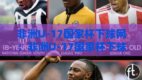 非洲U-17国家杯下球网：非洲U-17国家杯下球网背后的青训密码与观赛体验-网上热门压球站无需登录对比大礼包导航小球粤语解说
